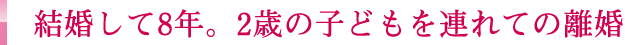 結婚して8年。2歳の子どもを連れての離婚