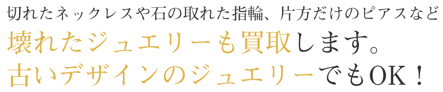５．切れたネックレスや石の取れた指輪、片方だけのピアスなど、壊れたジュエリーも買い取り致します。古いデザインのジュエリーでもOK！