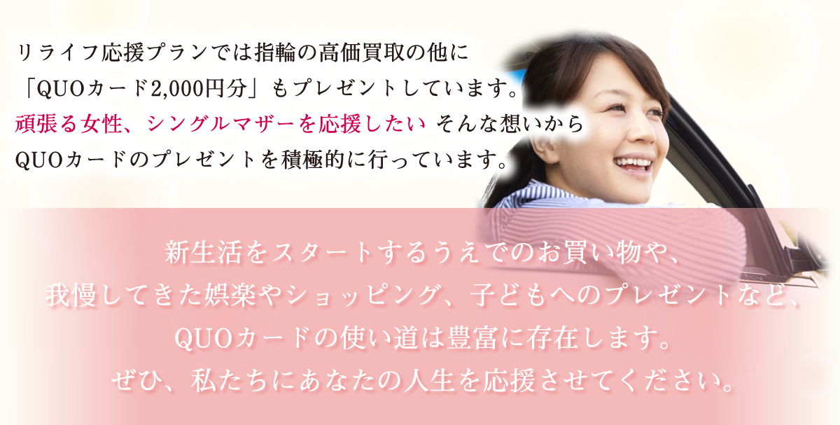 リライフ応援プランでは指輪の高価買取の他に「QUOカード」もプレゼントしています。　頑張る女性、シングルマザーを応援したい　そんな思いからQUOカードのプレゼントを積極的に行っています。