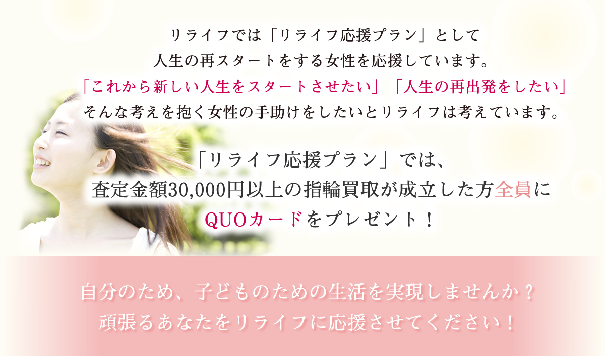 リライフでは「リライフ応援プラン」として人生の再スタートをする女性を応援しています。「これから新しい人生をスタートさせたい」「人生の再出発をしたい」そんな考えを抱く女性の手助けをしたいとリライフは考えています。「リライフ応援プラン」では、指輪の買取成立の女性全員に商品券をプレゼント！自分のため、子どものための生活を実現しませんか？頑張るあなたをリライフに応援させてください！