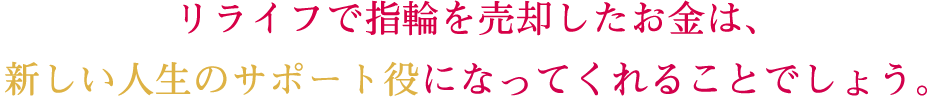 リライフで指輪を売却したお金は、新しい人生のサポート役になってくれることでしょう。