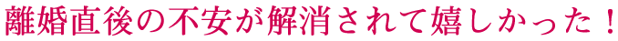離婚直後の不安が解消されて嬉しかった！