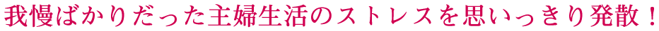 我儘ばかりだった主婦生活のストレスを思いっきり発散！