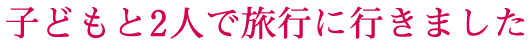 子どもと2人で旅行に行きました